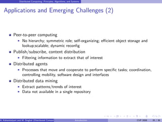 Distributed Computing: Principles, Algorithms, and Systems
Applications and Emerging Challenges (2)
Peer-to-peer computing
I No hierarchy; symmetric role; self-organizing; efficient object storage and
lookup;scalable; dynamic reconfig
Publish/subscribe, content distribution
I Filtering information to extract that of interest
Distributed agents
I Processes that move and cooperate to perform specific tasks; coordination,
controlling mobility, software design and interfaces
Distributed data mining
I Extract patterns/trends of interest
I Data not available in a single repository
A. Kshemkalyani and M. Singhal (Distributed Computing) Introduction CUP 2008 35 / 36
 