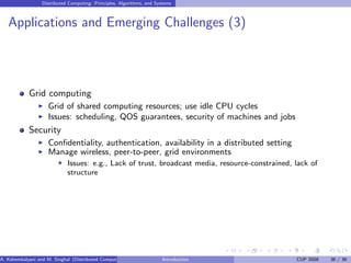 Distributed Computing: Principles, Algorithms, and Systems
Applications and Emerging Challenges (3)
Grid computing
I Grid of shared computing resources; use idle CPU cycles
I Issues: scheduling, QOS guarantees, security of machines and jobs
Security
I Confidentiality, authentication, availability in a distributed setting
I Manage wireless, peer-to-peer, grid environments
F Issues: e.g., Lack of trust, broadcast media, resource-constrained, lack of
structure
A. Kshemkalyani and M. Singhal (Distributed Computing) Introduction CUP 2008 36 / 36
 