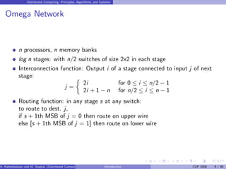 Distributed Computing: Principles, Algorithms, and Systems
Omega Network
n processors, n memory banks
log n stages: with n/2 switches of size 2x2 in each stage
Interconnection function: Output i of a stage connected to input j of next
stage:
j =

2i for 0 ≤ i ≤ n/2 − 1
2i + 1 − n for n/2 ≤ i ≤ n − 1
Routing function: in any stage s at any switch:
to route to dest. j,
if s + 1th MSB of j = 0 then route on upper wire
else [s + 1th MSB of j = 1] then route on lower wire
A. Kshemkalyani and M. Singhal (Distributed Computing) Introduction CUP 2008 9 / 36
 