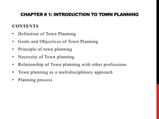 CHAPTER # 1: INTRODUCTION TO TOWN PLANNING
CONTENTS
• Definition of Town Planning
• Goals and Objectives of Town Planning
• Principle of town planning
• Necessity of Town planning
• Relationship of Town planning with other professions
• Town planning as a multidisciplinary approach
• Planning process
 