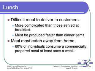Foodservice Organizations, 5th edition
Spears & Gregoire
©2004 Pearson Education, Inc.
Upper Saddle River, New Jersey 07458
Lunch
 Difficult meal to deliver to customers.
 More complicated than those served at
breakfast.
 Must be produced faster than dinner items.
 Meal most eaten away from home.
 60% of individuals consume a commercially
prepared meal at least once a week.
 