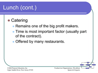 Foodservice Organizations, 5th edition
Spears & Gregoire
©2004 Pearson Education, Inc.
Upper Saddle River, New Jersey 07458
Lunch (cont.)
 Catering
 Remains one of the big profit makers.
 Time is most important factor (usually part
of the contract).
 Offered by many restaurants.
 