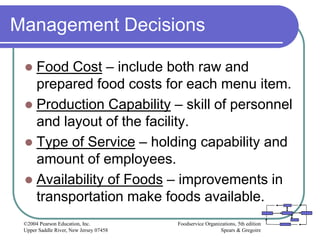 Foodservice Organizations, 5th edition
Spears & Gregoire
©2004 Pearson Education, Inc.
Upper Saddle River, New Jersey 07458
Management Decisions
 Food Cost – include both raw and
prepared food costs for each menu item.
 Production Capability – skill of personnel
and layout of the facility.
 Type of Service – holding capability and
amount of employees.
 Availability of Foods – improvements in
transportation make foods available.
 
