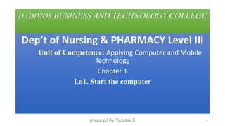 DADIMOS BUSINESS AND TECHNOLOGY COLLEGE
Dep’t of Nursing & PHARMACY Level III
Unit of Competence: Applying Computer and Mobile
Technology
Chapter 1
Lo1. Start the computer
prepared By Tadesse.B 1
 