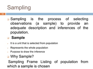 Sampling
 Sampling is the process of selecting
observations (a sample) to provide an
adequate description and inferences of the
population.
 Sample
 It is a unit that is selected from population
 Represents the whole population
 Purpose to draw the inference
 Why Sample?
Sampling Frame Listing of population from
which a sample is chosen
11
 