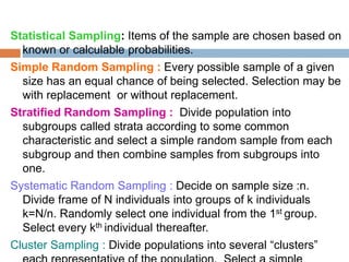 Statistical Sampling: Items of the sample are chosen based on
known or calculable probabilities.
Simple Random Sampling : Every possible sample of a given
size has an equal chance of being selected. Selection may be
with replacement or without replacement.
Stratified Random Sampling : Divide population into
subgroups called strata according to some common
characteristic and select a simple random sample from each
subgroup and then combine samples from subgroups into
one.
Systematic Random Sampling : Decide on sample size :n.
Divide frame of N individuals into groups of k individuals
k=N/n. Randomly select one individual from the 1st group.
Select every kth individual thereafter.
Cluster Sampling : Divide populations into several “clusters”
 