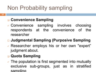 Non Probability sampling
 Convenience Sampling
 Convenience sampling involves choosing
respondents at the convenience of the
researcher
 Judgmental Sampling (Purposive Sampling
 Researcher employs his or her own "expert”
judgment about.
 Quota Sampling
 The population is first segmented into mutually
exclusive sub-groups, just as in stratified
17
 