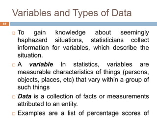 Variables and Types of Data
 To gain knowledge about seemingly
haphazard situations, statisticians collect
information for variables, which describe the
situation.
 A variable In statistics, variables are
measurable characteristics of things (persons,
objects, places, etc) that vary within a group of
such things
 Data is a collection of facts or measurements
attributed to an entity.
 Examples are a list of percentage scores of
19
 