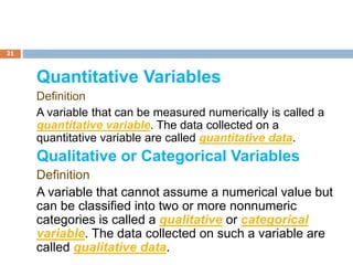 21
Quantitative Variables
Definition
A variable that can be measured numerically is called a
quantitative variable. The data collected on a
quantitative variable are called quantitative data.
Qualitative or Categorical Variables
Definition
A variable that cannot assume a numerical value but
can be classified into two or more nonnumeric
categories is called a qualitative or categorical
variable. The data collected on such a variable are
called qualitative data.
 