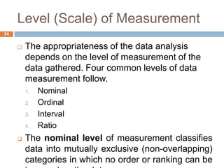 Level (Scale) of Measurement
 The appropriateness of the data analysis
depends on the level of measurement of the
data gathered. Four common levels of data
measurement follow.
1. Nominal
2. Ordinal
3. Interval
4. Ratio
 The nominal level of measurement classifies
data into mutually exclusive (non-overlapping)
categories in which no order or ranking can be
24
 