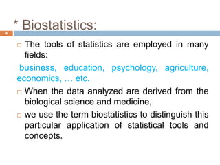 * Biostatistics:
4
 The tools of statistics are employed in many
fields:
business, education, psychology, agriculture,
economics, … etc.
 When the data analyzed are derived from the
biological science and medicine,
 we use the term biostatistics to distinguish this
particular application of statistical tools and
concepts.
 