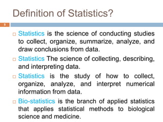 Definition of Statistics?
 Statistics is the science of conducting studies
to collect, organize, summarize, analyze, and
draw conclusions from data.
 Statistics The science of collecting, describing,
and interpreting data.
 Statistics is the study of how to collect,
organize, analyze, and interpret numerical
information from data.
 Bio-statistics is the branch of applied statistics
that applies statistical methods to biological
science and medicine.
5
 