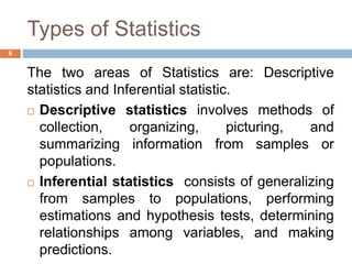 Types of Statistics
The two areas of Statistics are: Descriptive
statistics and Inferential statistic.
 Descriptive statistics involves methods of
collection, organizing, picturing, and
summarizing information from samples or
populations.
 Inferential statistics consists of generalizing
from samples to populations, performing
estimations and hypothesis tests, determining
relationships among variables, and making
predictions.
6
 