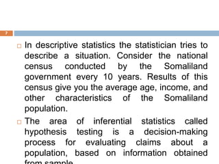  In descriptive statistics the statistician tries to
describe a situation. Consider the national
census conducted by the Somaliland
government every 10 years. Results of this
census give you the average age, income, and
other characteristics of the Somaliland
population.
 The area of inferential statistics called
hypothesis testing is a decision-making
process for evaluating claims about a
population, based on information obtained
7
 