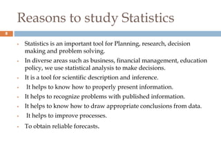 Reasons to study Statistics
 Statistics is an important tool for Planning, research, decision
making and problem solving.
 In diverse areas such as business, financial management, education
policy, we use statistical analysis to make decisions.
 It is a tool for scientific description and inference.
 It helps to know how to properly present information.
 It helps to recognize problems with published information.
 It helps to know how to draw appropriate conclusions from data.
 It helps to improve processes.
 To obtain reliable forecasts.
8
 