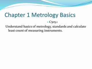 Chapter 1 Metrology Basics
 C505.1
Understand basics of metrology, standards and calculate
least count of measuring instruments.
 