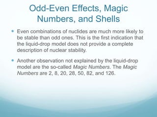 Odd-Even Effects, Magic
Numbers, and Shells
 Even combinations of nuclides are much more likely to
be stable than odd ones. This is the first indication that
the liquid-drop model does not provide a complete
description of nuclear stability.
 Another observation not explained by the liquid-drop
model are the so-called Magic Numbers. The Magic
Numbers are 2, 8, 20, 28, 50, 82, and 126.
 