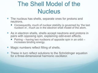 The Shell Model of the
Nucleus
 The nucleus has shells, separate ones for protons and
neutrons.
 Consequently, much of nuclear stability is governed by ‘the last
nucleon in’, much as in the electron shell model of the atom.
 As in electron shells, shells accept neutrons and protons in
pairs with opposing spin, explaining odd-even effects.
 Pairing – having two nucleons of opposite spin in an orbit –
increases binding energy.
 Magic numbers reflect filling of shells.
 These in turn reflect solutions to the Schrödinger equation
for a three-dimensional harmonic oscillator.
 