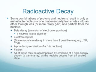 Radioactive Decay
 Some combinations of protons and neutrons result in only a
metastable nucleus – one that eventually transmutes into an
other through loss (or more rarely gain) of a particle from the
nucleus.
 Beta decay (emission of electron or positron)
 a neutrino is also given off
 Electron capture
 (Some nuclei can decay in more than 1 possible way, e.g., 40K,
238U)
 Alpha decay (emission of a 4He nucleus)
 Fission
 All of these may be accompanied by emission of a high-energy
photon (a gamma ray) as the nucleus decays from an excited
state.
 