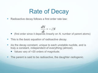 Rate of Decay
 Radioactive decay follows a first order rate law:
 (first order since it depends linearly on N, number of parent atoms)
 This is the basic equation of radioactive decay.
 λis the decay constant, unique to each unstable nuclide, and is
truly a constant, independent of everything (almost).
 Values vary of >20 orders of magnitude.
 The parent is said to be radioactive, the daughter radiogenic.
dN
dt
= -lN
 