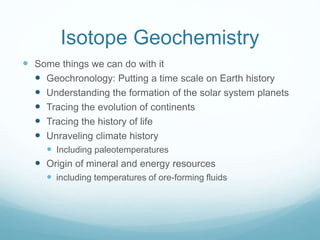 Isotope Geochemistry
 Some things we can do with it
 Geochronology: Putting a time scale on Earth history
 Understanding the formation of the solar system planets
 Tracing the evolution of continents
 Tracing the history of life
 Unraveling climate history
 Including paleotemperatures
 Origin of mineral and energy resources
 including temperatures of ore-forming fluids
 