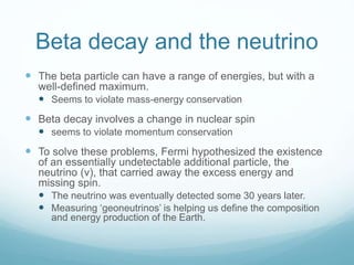 Beta decay and the neutrino
 The beta particle can have a range of energies, but with a
well-defined maximum.
 Seems to violate mass-energy conservation
 Beta decay involves a change in nuclear spin
 seems to violate momentum conservation
 To solve these problems, Fermi hypothesized the existence
of an essentially undetectable additional particle, the
neutrino (ν), that carried away the excess energy and
missing spin.
 The neutrino was eventually detected some 30 years later.
 Measuring ‘geoneutrinos’ is helping us define the composition
and energy production of the Earth.
 