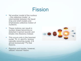 Fission
 Yet another model of the nucleus
– the collective model –is
intermediate between the liquid
drop and shell models and
emphasizes collective motion of
nucleons.
 These motions can result in
nuclear shape becoming so
distorted it cannot recover and
breaks into (fissions) instead.
 This occurs only in the heaviest
nuclei, Th, U, and Pu. Among
naturally occurring nuclei, it is
almost exclusively 238U that
fissions.
 Reactors and bombs, however,
utilized ‘induced’ fission.
 