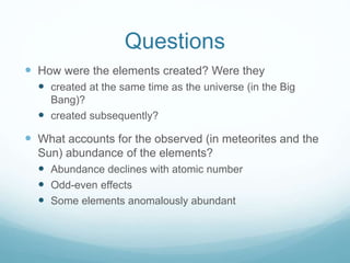 Questions
 How were the elements created? Were they
 created at the same time as the universe (in the Big
Bang)?
 created subsequently?
 What accounts for the observed (in meteorites and the
Sun) abundance of the elements?
 Abundance declines with atomic number
 Odd-even effects
 Some elements anomalously abundant
 