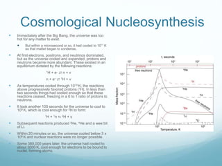 Cosmological Nucleosynthesis
 Immediately after the Big Bang, the universe was too
hot for any matter to exist.
 But within a microsecond or so, it had cooled to 1011 K
so that matter began to condense.
 At first electrons, positrons, and neutrinos dominated,
but as the universe cooled and expanded, protons and
neutrons became more abundant. These existed in an
equilibrium dictated by the following reactions:
1H + e– ⇄ n + ν
n + e+ ⇄ 1H + ν
 As temperatures cooled through 1010 K, the reactions
above progressively favored protons (1H). In less than
two seconds things had cooled enough so that these
reactions ceased, freezing in a 6 to 1 ratio of protons to
neutrons.
 It took another 100 seconds for the universe to cool to
109 K, which is cool enough for 2H to form:
1H + 1n ⇋ 2H + γ
 Subsequent reactions produced 3He, 4He and a wee bit
of Li.
 Within 20 minutes or so, the universe cooled below 3 x
108 K and nuclear reactions were no longer possible.
 Some 380,000 years later, the universe had cooled to
about 3000 K, cool enough for electrons to be bound to
nuclei, forming atoms.
 