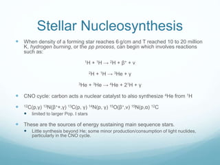 Stellar Nucleosynthesis
 When density of a forming star reaches 6 g/cm and T reached 10 to 20 million
K, hydrogen burning, or the pp process, can begin which involves reactions
such as:
1H + 1H → 2H + β+ + ν
2H + 1H → 3He + γ
3He + 3He → 4He + 21H + γ
 CNO cycle: carbon acts a nuclear catalyst to also synthesize 4He from 1H
 12C(p,γ) 13N(β++,γ) 13C(p, γ) 14N(p, γ) 15O(β+,ν) 15N(p,α) 12C
 limited to larger Pop. I stars
 These are the sources of energy sustaining main sequence stars.
 Little synthesis beyond He; some minor production/consumption of light nuclides,
particularly in the CNO cycle.
 