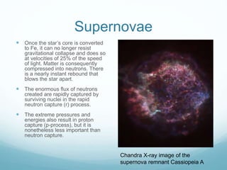 Supernovae
 Once the star’s core is converted
to Fe, it can no longer resist
gravitational collapse and does so
at velocities of 25% of the speed
of light. Matter is consequently
compressed into neutrons. There
is a nearly instant rebound that
blows the star apart.
 The enormous flux of neutrons
created are rapidly captured by
surviving nuclei in the rapid
neutron capture (r) process.
 The extreme pressures and
energies also result in proton
capture (p-process), but it is
nonetheless less important than
neutron capture.
Chandra X-ray image of the
supernova remnant Cassiopeia A
 