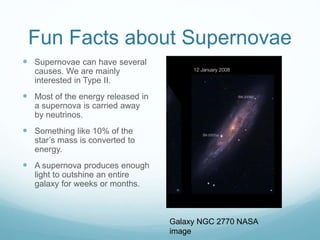 Fun Facts about Supernovae
 Supernovae can have several
causes. We are mainly
interested in Type II.
 Most of the energy released in
a supernova is carried away
by neutrinos.
 Something like 10% of the
star’s mass is converted to
energy.
 A supernova produces enough
light to outshine an entire
galaxy for weeks or months.
Galaxy NGC 2770 NASA
image
 