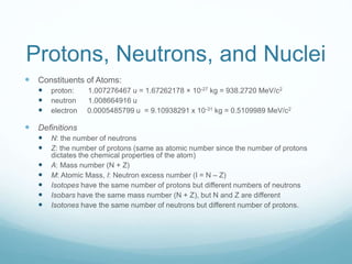 Protons, Neutrons, and Nuclei
 Constituents of Atoms:
 proton: 1.007276467 u = 1.67262178 × 10-27 kg = 938.2720 MeV/c2
 neutron 1.008664916 u
 electron 0.0005485799 u = 9.10938291 x 10-31 kg = 0.5109989 MeV/c2
 Definitions
 N: the number of neutrons
 Z: the number of protons (same as atomic number since the number of protons
dictates the chemical properties of the atom)
 A: Mass number (N + Z)
 M: Atomic Mass, I: Neutron excess number (I = N – Z)
 Isotopes have the same number of protons but different numbers of neutrons
 Isobars have the same mass number (N + Z), but N and Z are different
 Isotones have the same number of neutrons but different number of protons.
 