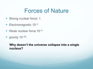 Forces of Nature
 Strong nuclear force: 1
 Electromagnetic 10−2
 Weak nuclear force 10−5
 gravity 10−39.
Why doesn’t the universe collapse into a single
nucleus?
 
