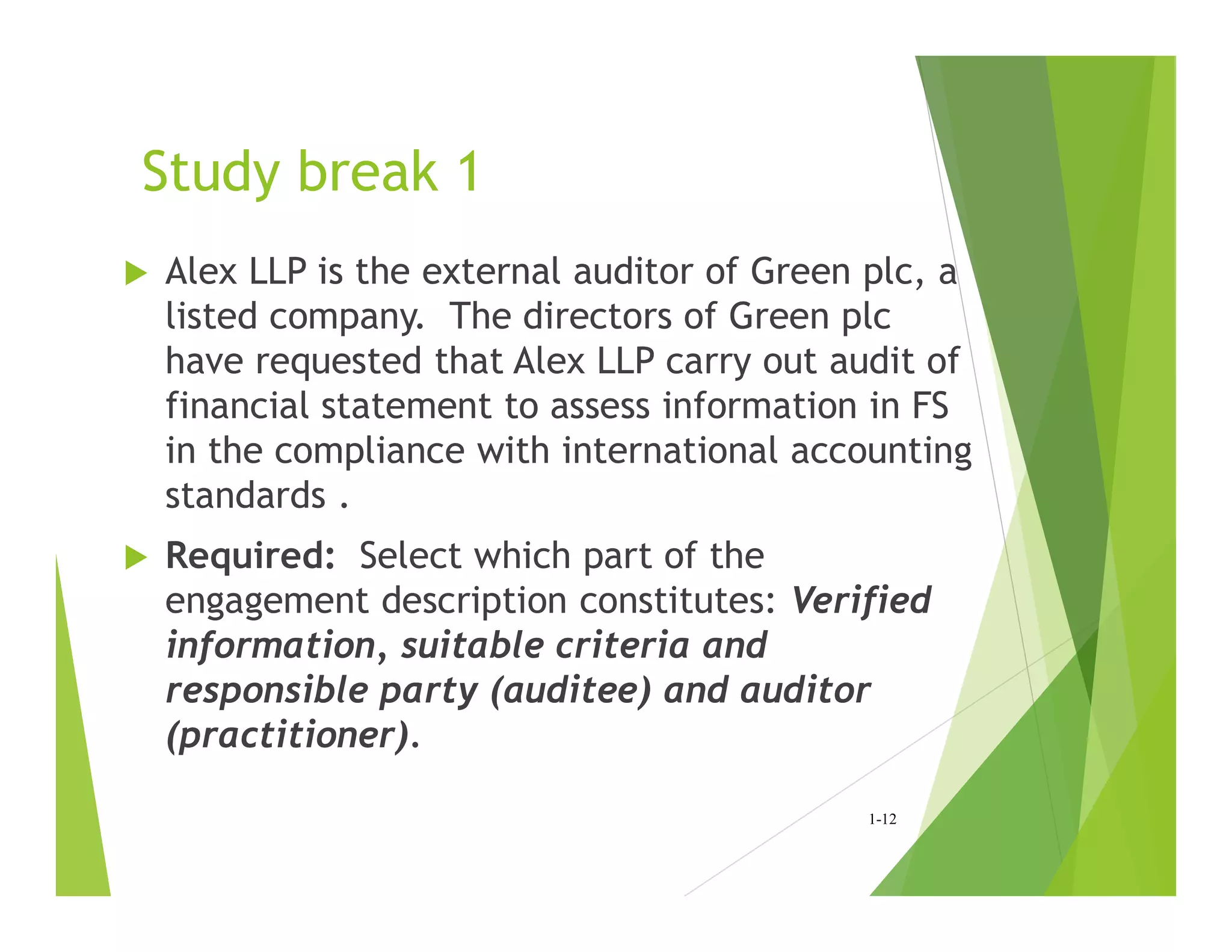 Study break 1
 Alex LLP is the external auditor of Green plc, a
listed company. The directors of Green plc
have requested that Alex LLP carry out audit of
financial statement to assess information in FS
in the compliance with international accounting
standards .
 Required: Select which part of the
engagement description constitutes: Verified
information, suitable criteria and
responsible party (auditee) and auditor
(practitioner).
1-12
 