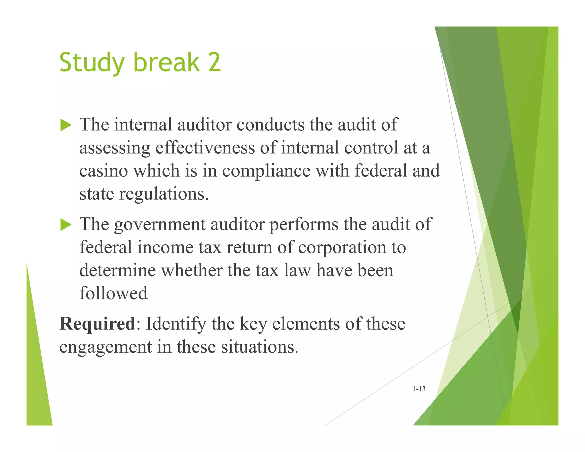 Study break 2
 The internal auditor conducts the audit of
assessing effectiveness of internal control at a
casino which is in compliance with federal and
state regulations.
 The government auditor performs the audit of
federal income tax return of corporation to
determine whether the tax law have been
followed
Required: Identify the key elements of these
engagement in these situations.
1-13
 