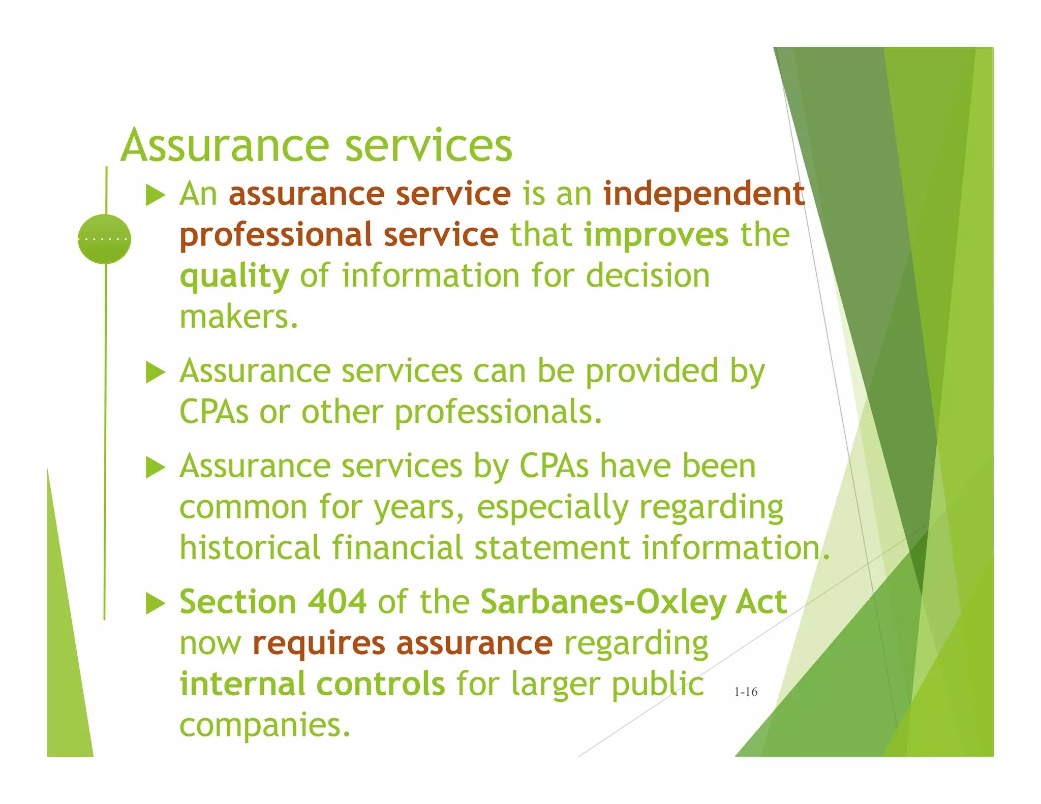 Assurance services
 An assurance service is an independent
professional service that improves the
quality of information for decision
makers.
 Assurance services can be provided by
CPAs or other professionals.
 Assurance services by CPAs have been
common for years, especially regarding
historical financial statement information.
 Section 404 of the Sarbanes-Oxley Act
now requires assurance regarding
internal controls for larger public
companies.
1-16
 
