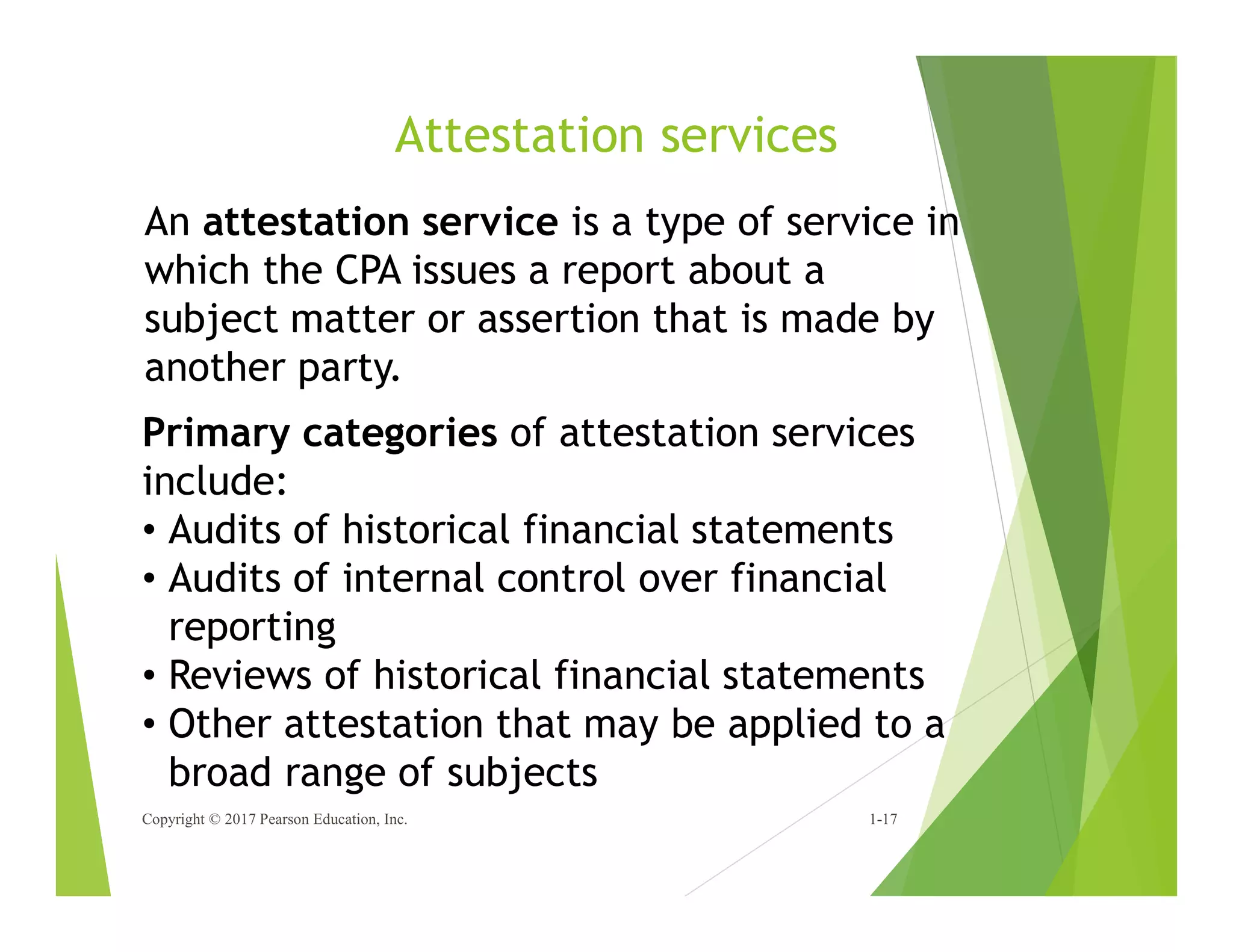 Attestation services
Copyright © 2017 Pearson Education, Inc. 1-17
An attestation service is a type of service in
which the CPA issues a report about a
subject matter or assertion that is made by
another party.
Primary categories of attestation services
include:
• Audits of historical financial statements
• Audits of internal control over financial
reporting
• Reviews of historical financial statements
• Other attestation that may be applied to a
broad range of subjects
 