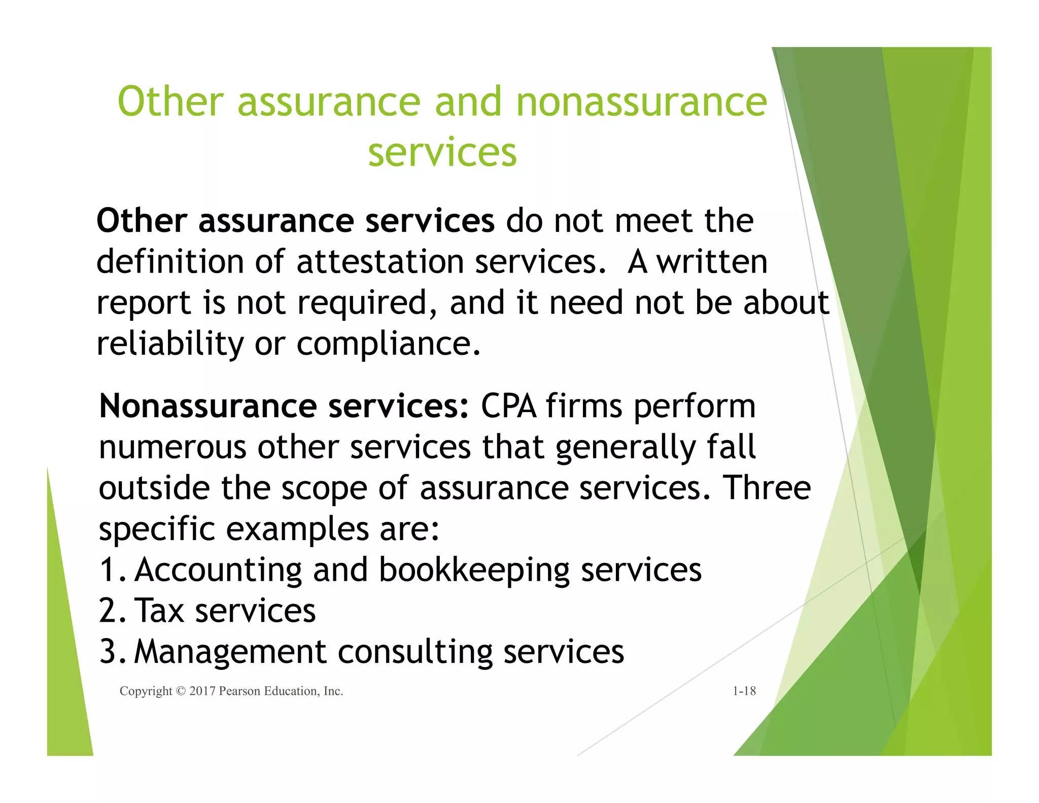 Other assurance and nonassurance
services
Copyright © 2017 Pearson Education, Inc. 1-18
Other assurance services do not meet the
definition of attestation services. A written
report is not required, and it need not be about
reliability or compliance.
Nonassurance services: CPA firms perform
numerous other services that generally fall
outside the scope of assurance services. Three
specific examples are:
1.Accounting and bookkeeping services
2.Tax services
3.Management consulting services
 
