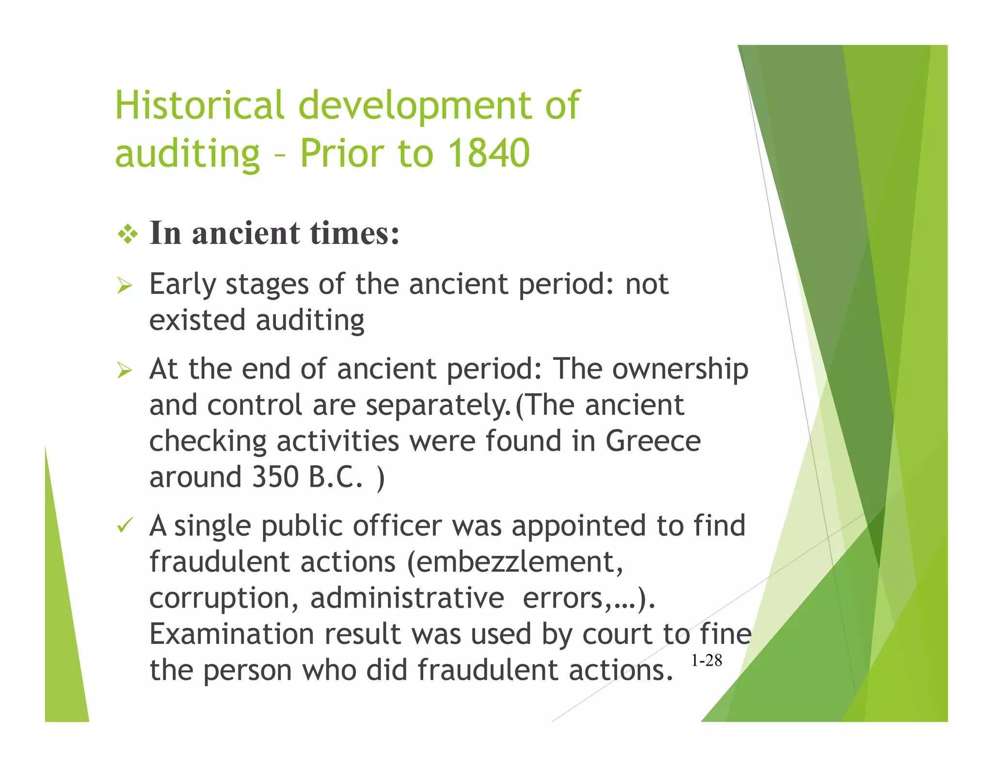 Historical development of
auditing – Prior to 1840
 In ancient times:
 Early stages of the ancient period: not
existed auditing
 At the end of ancient period: The ownership
and control are separately.(The ancient
checking activities were found in Greece
around 350 B.C. )
 A single public officer was appointed to find
fraudulent actions (embezzlement,
corruption, administrative errors,…).
Examination result was used by court to fine
the person who did fraudulent actions. 1-28
 