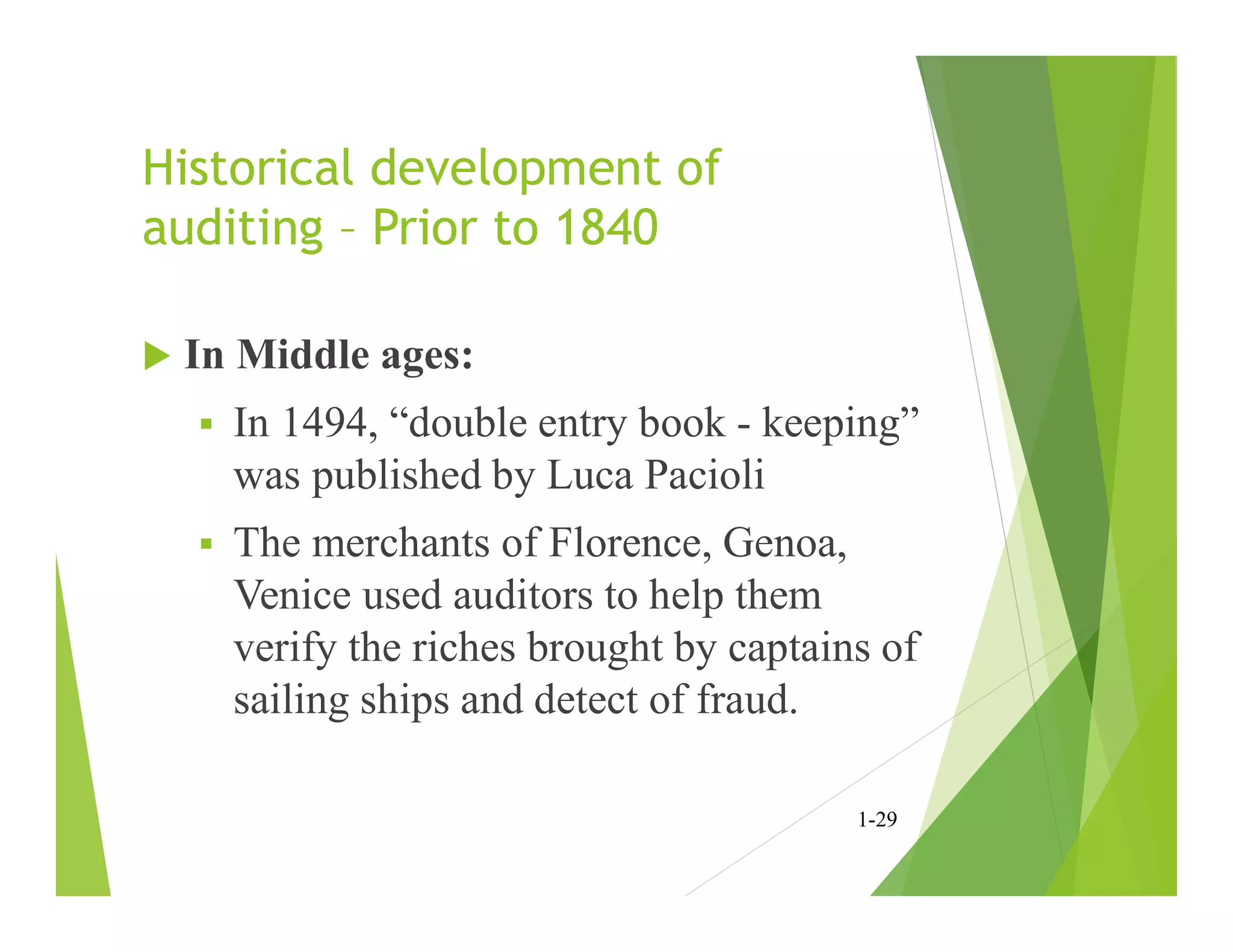 Historical development of
auditing – Prior to 1840
 In Middle ages:
 In 1494, “double entry book - keeping”
was published by Luca Pacioli
 The merchants of Florence, Genoa,
Venice used auditors to help them
verify the riches brought by captains of
sailing ships and detect of fraud.
1-29
 