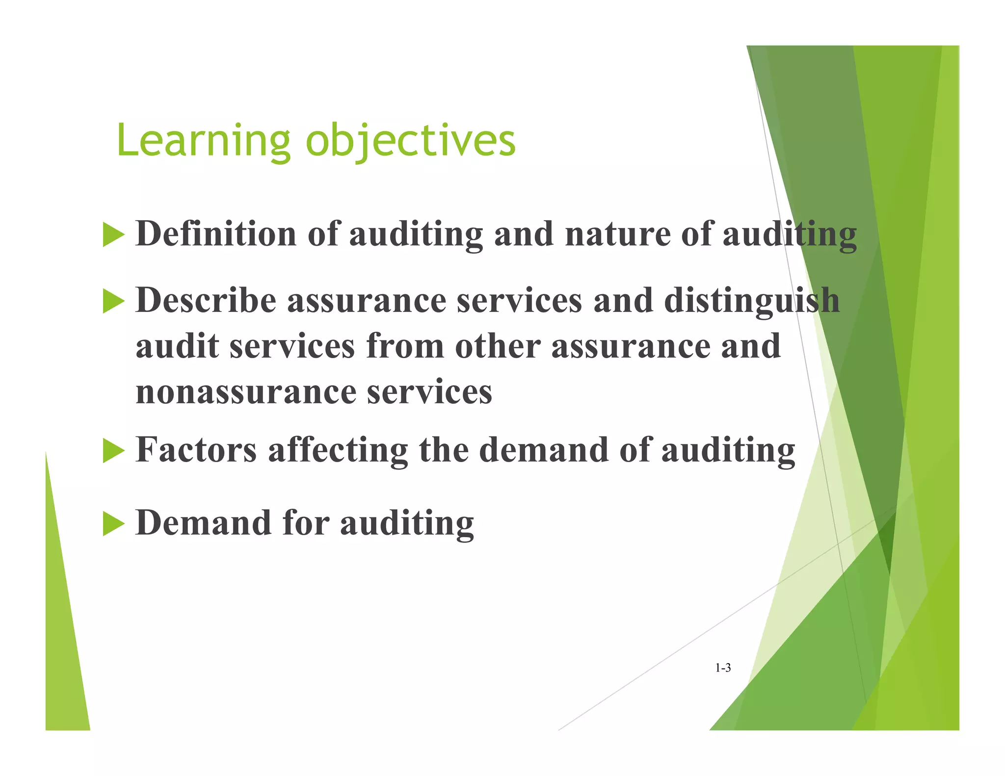 Learning objectives
 Definition of auditing and nature of auditing
 Describe assurance services and distinguish
audit services from other assurance and
nonassurance services
 Factors affecting the demand of auditing
 Demand for auditing
1-3
 