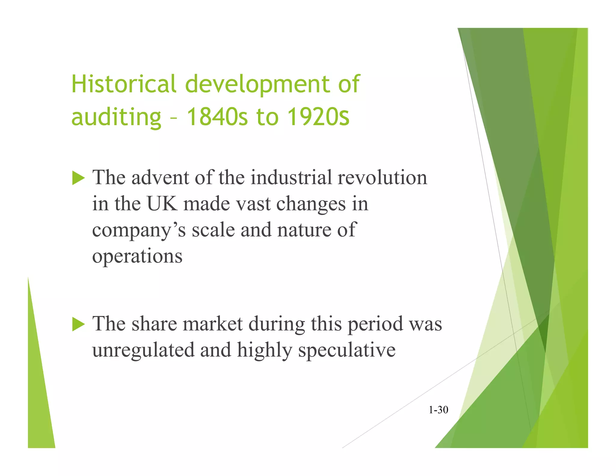 Historical development of
auditing – 1840s to 1920s
 The advent of the industrial revolution
in the UK made vast changes in
company’s scale and nature of
operations
 The share market during this period was
unregulated and highly speculative
1-30
 
