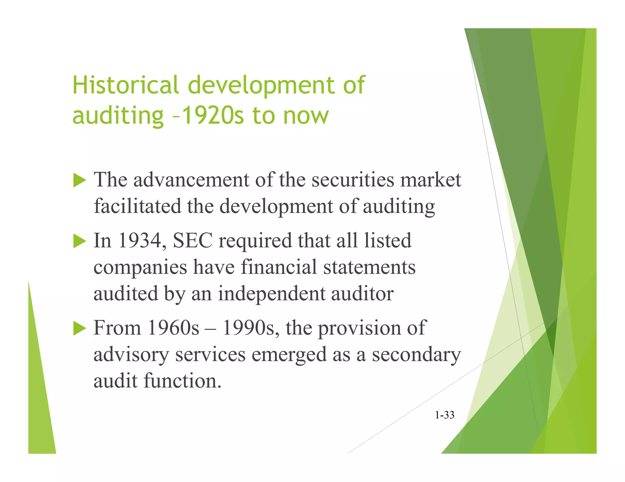 Historical development of
auditing –1920s to now
 The advancement of the securities market
facilitated the development of auditing
 In 1934, SEC required that all listed
companies have financial statements
audited by an independent auditor
 From 1960s – 1990s, the provision of
advisory services emerged as a secondary
audit function.
1-33
 