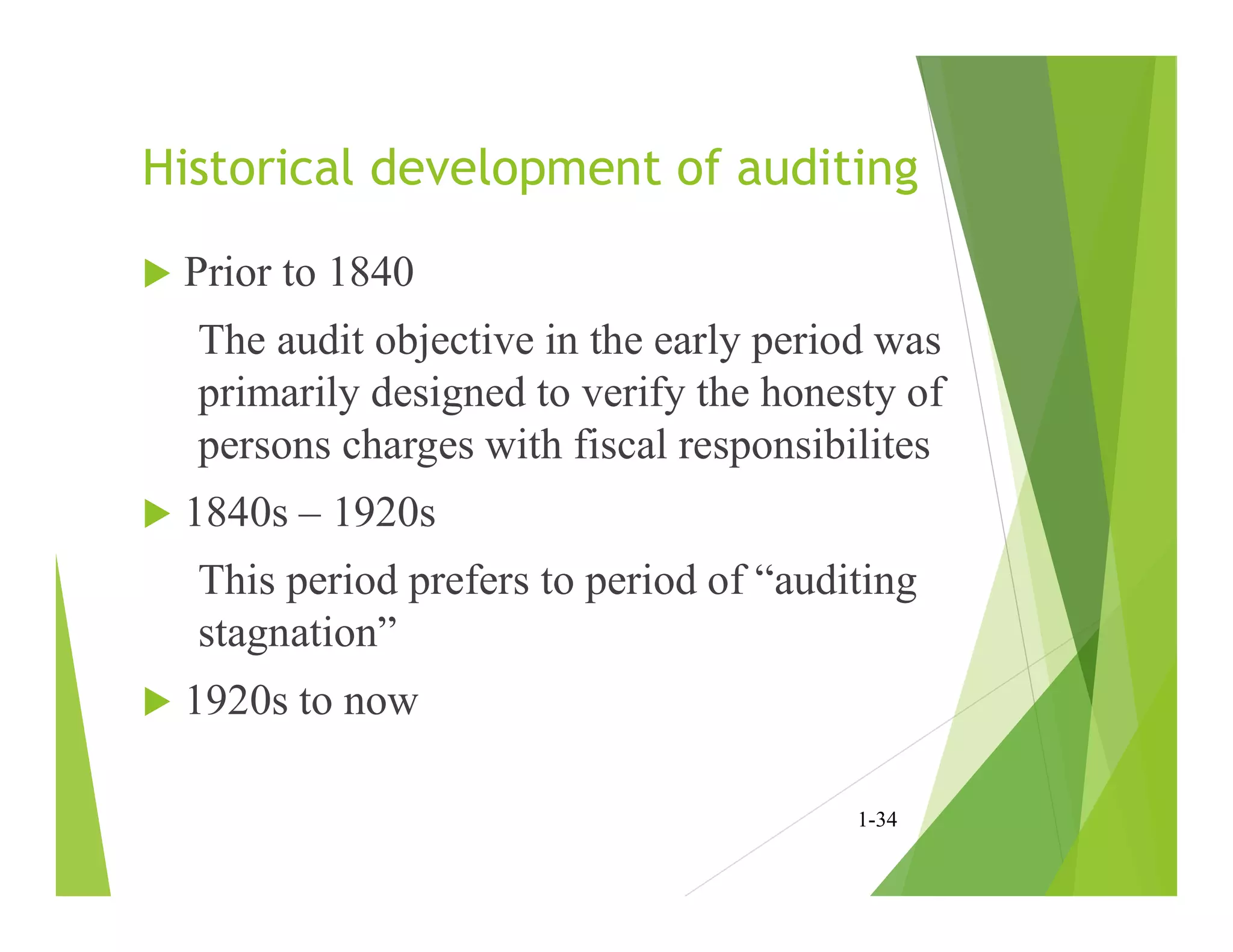Historical development of auditing
 Prior to 1840
The audit objective in the early period was
primarily designed to verify the honesty of
persons charges with fiscal responsibilites
 1840s – 1920s
This period prefers to period of “auditing
stagnation”
 1920s to now
1-34
 