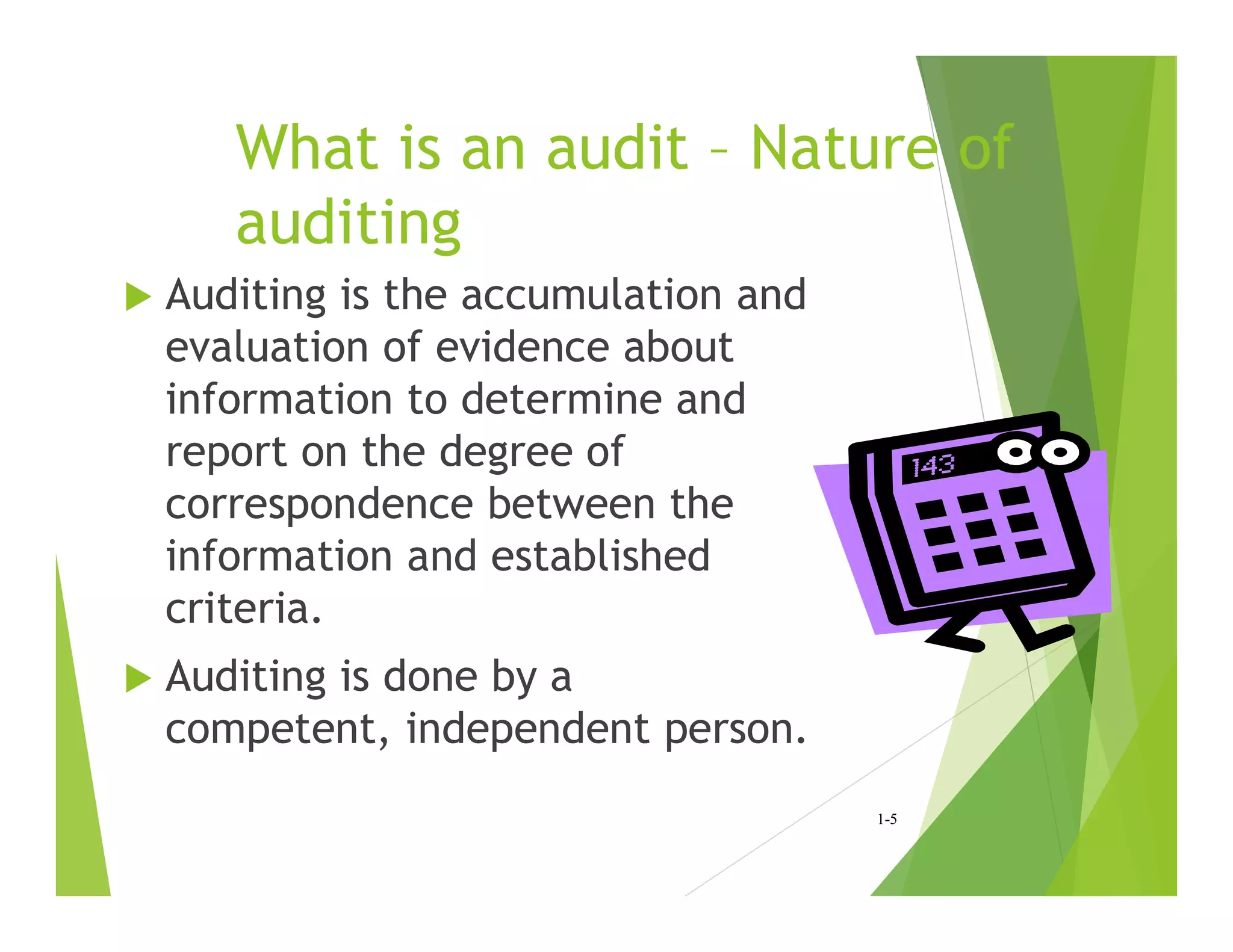 What is an audit – Nature of
auditing
 Auditing is the accumulation and
evaluation of evidence about
information to determine and
report on the degree of
correspondence between the
information and established
criteria.
 Auditing is done by a
competent, independent person.
1-5
 