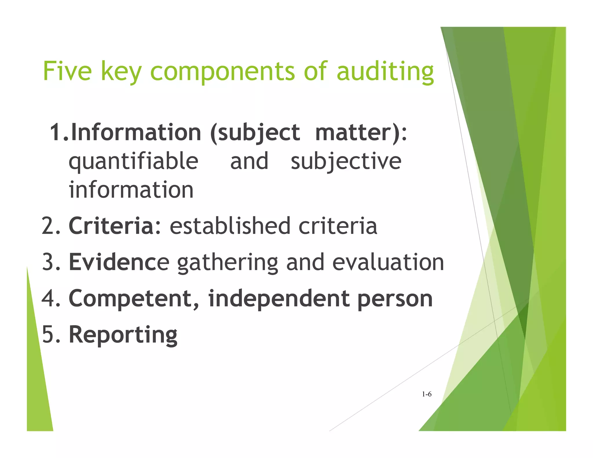 Five key components of auditing
1.Information (subject matter):
quantifiable and subjective
information
2. Criteria: established criteria
3. Evidence gathering and evaluation
4. Competent, independent person
5. Reporting
1-6
 
