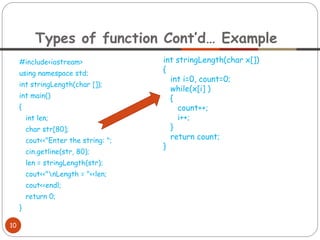 #include<iostream>
using namespace std;
int stringLength(char []);
int main()
{
int len;
char str[80];
cout<<"Enter the string: ";
cin.getline(str, 80);
len = stringLength(str);
cout<<"nLength = "<<len;
cout<<endl;
return 0;
}
Types of function Cont’d… Example
10
int stringLength(char x[])
{
int i=0, count=0;
while(x[i] )
{
count++;
i++;
}
return count;
}
 
