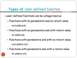 ❑ user-defined functions can be categorized as:
▪ Functions with no parameters and no return value
• void add(void);
▪ Functions with no parameters and with return value
• int add(void);
▪ Functions with parameters and with no return value
• void add(int,int);
▪ Functions with parameters and with a return value
• int add(int,int);
Types of User defined function
11
 