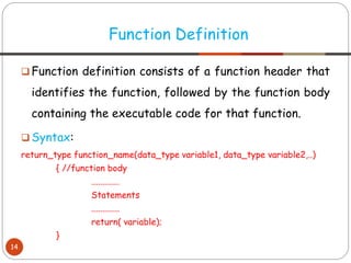❑ Function definition consists of a function header that
identifies the function, followed by the function body
containing the executable code for that function.
❑ Syntax:
return_type function_name(data_type variable1, data_type variable2,..)
{ //function body
.............
Statements
.............
return( variable);
}
Function Definition
14
 